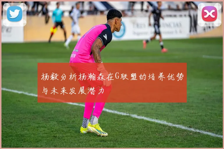 杨毅分析杨瀚森在G联盟的培养优势与未来发展潜力