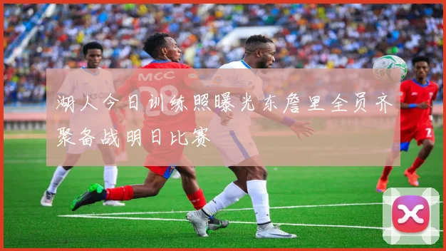 湖人今日训练照曝光东詹里全员齐聚备战明日比赛