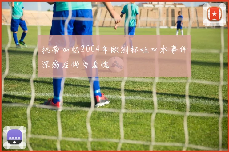 托蒂回忆2004年欧洲杯吐口水事件深感后悔与羞愧
