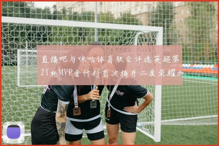 直播吧与咪咕体育联合评选英超第21轮MVP舍什科首次梅开二度荣耀加冕