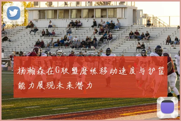 杨瀚森在G联盟磨练移动速度与护筐能力展现未来潜力