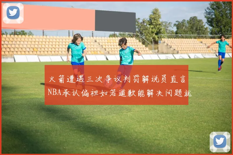 火箭遭遇三次争议判罚解说员直言NBA承认偏袒如若道歉能解决问题就好了