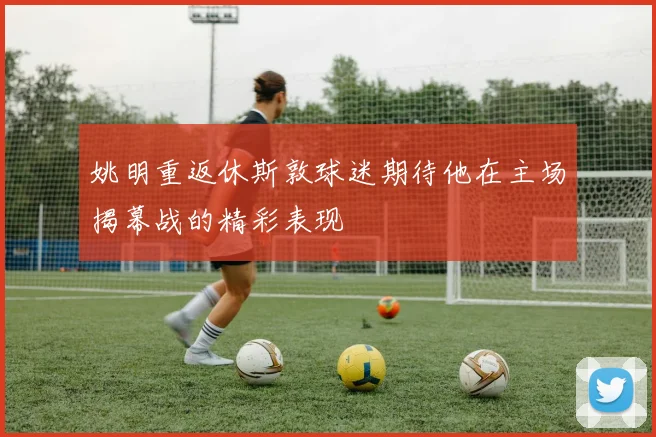 姚明重返休斯敦球迷期待他在主场揭幕战的精彩表现