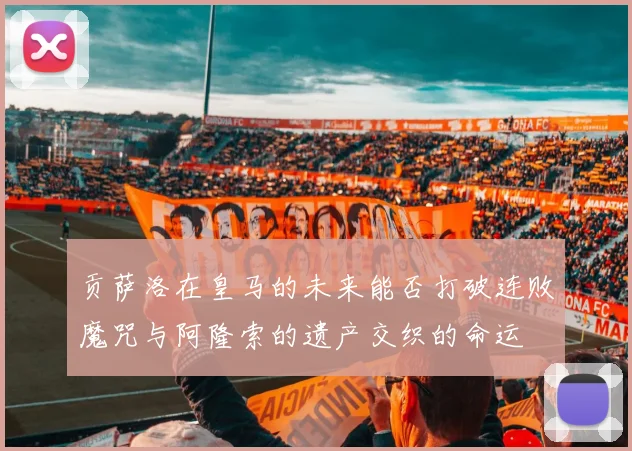 贡萨洛在皇马的未来能否打破连败魔咒与阿隆索的遗产交织的命运