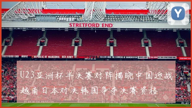 U23亚洲杯半决赛对阵揭晓中国迎战越南日本对决韩国争夺决赛资格