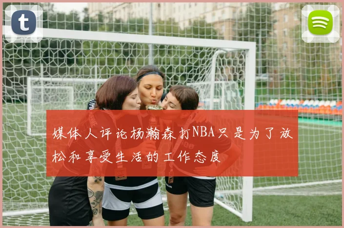 媒体人评论杨瀚森打NBA只是为了放松和享受生活的工作态度