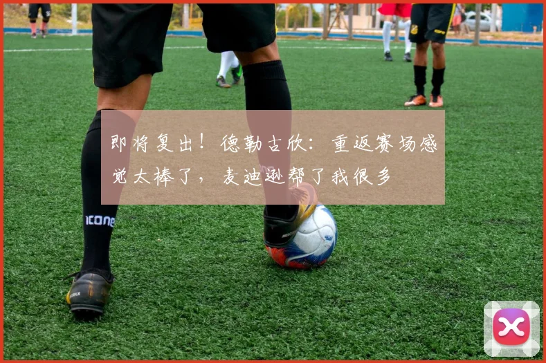 即将复出！德勒古欣：重返赛场感觉太棒了，麦迪逊帮了我很多
