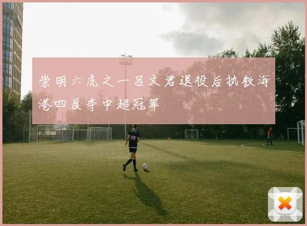 崇明六虎之一吕文君退役后执教海港四度夺中超冠军