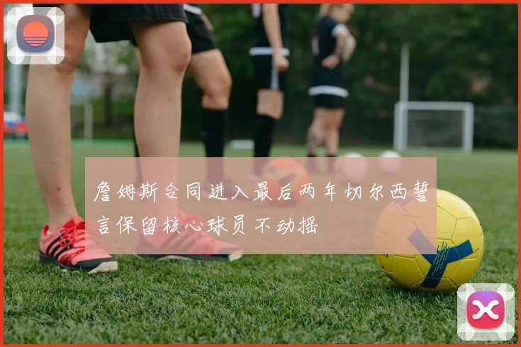 詹姆斯合同进入最后两年切尔西誓言保留核心球员不动摇