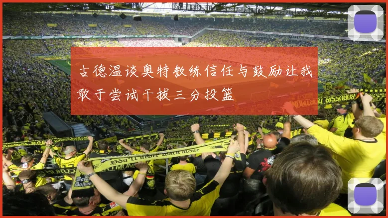 古德温谈奥特教练信任与鼓励让我敢于尝试干拔三分投篮