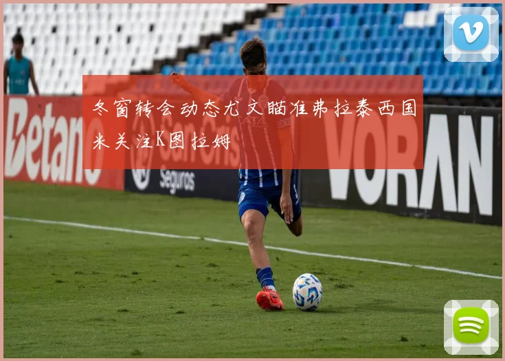冬窗转会动态尤文瞄准弗拉泰西国米关注K图拉姆