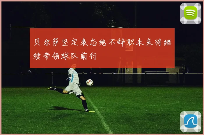 贝尔萨坚定表态绝不辞职未来将继续带领球队前行